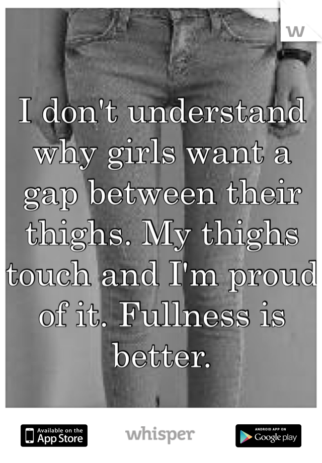 I don't understand why girls want a gap between their thighs. My thighs touch and I'm proud of it. Fullness is better.