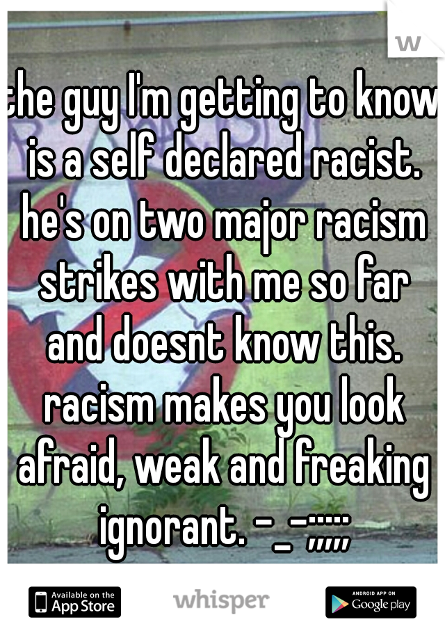 the guy I'm getting to know is a self declared racist. he's on two major racism strikes with me so far and doesnt know this. racism makes you look afraid, weak and freaking ignorant. -_-;;;;;