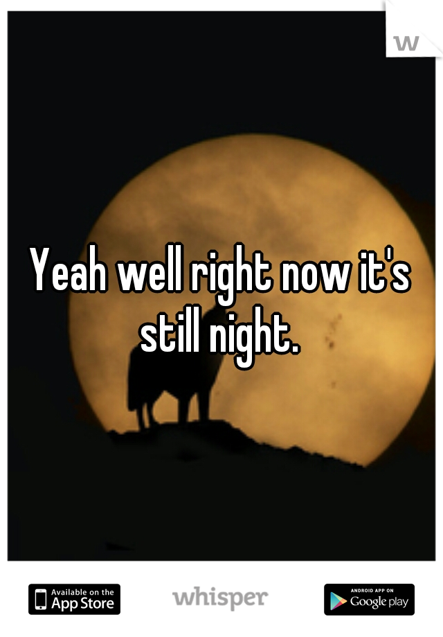 Yeah well right now it's still night. 