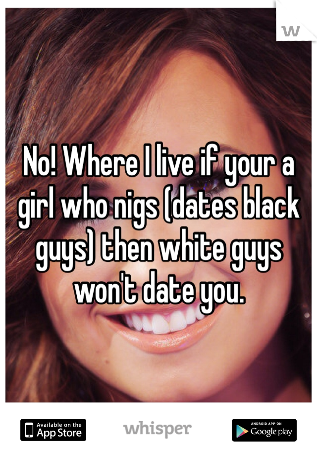 No! Where I live if your a girl who nigs (dates black guys) then white guys won't date you.