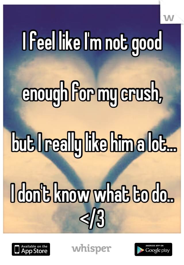I feel like I'm not good 

enough for my crush,

 but I really like him a lot... 

I don't know what to do..
</3