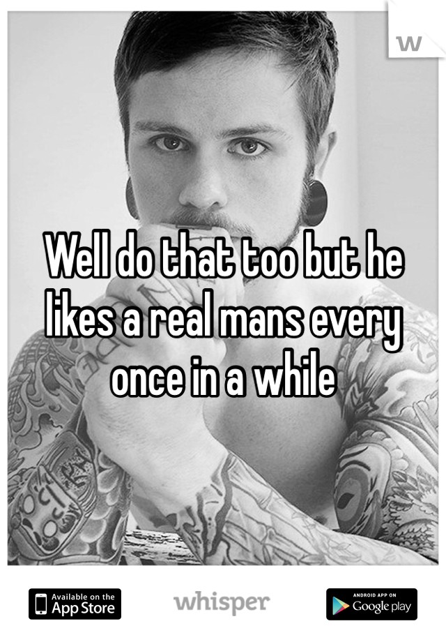 Well do that too but he likes a real mans every once in a while 