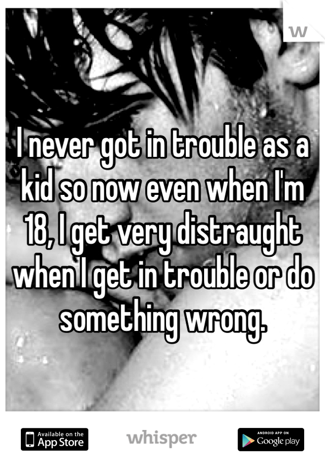 I never got in trouble as a kid so now even when I'm 18, I get very distraught when I get in trouble or do something wrong. 