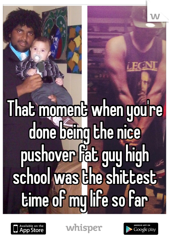That moment when you're done being the nice pushover fat guy high school was the shittest time of my life so far 