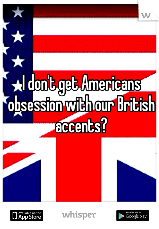 I don't get Americans obsession with our British accents? 