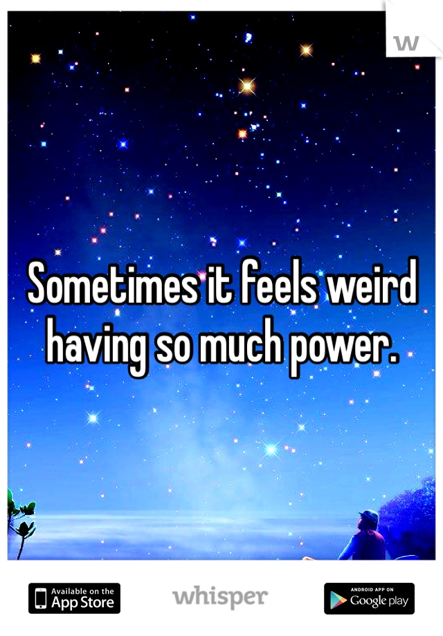Sometimes it feels weird having so much power. 