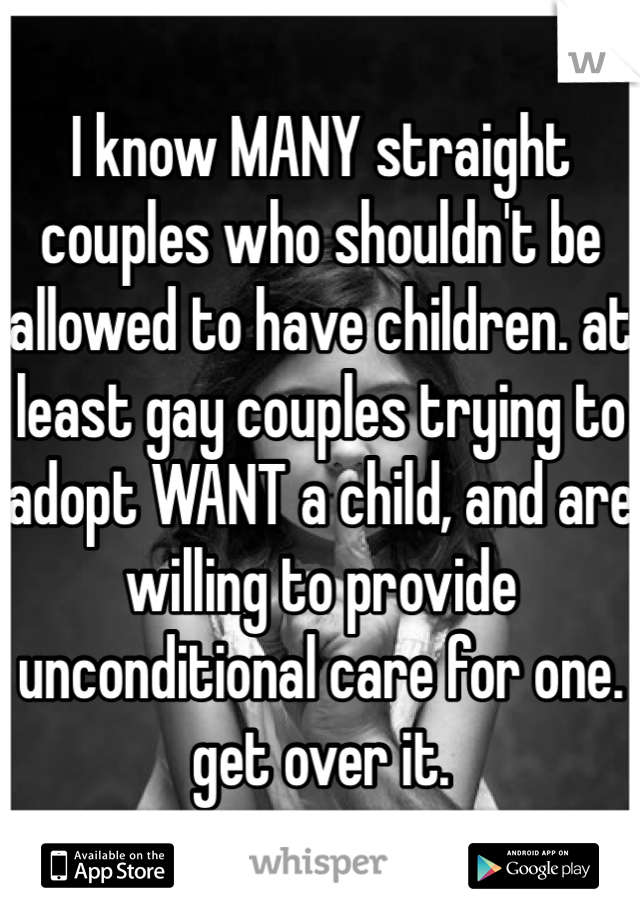 I know MANY straight couples who shouldn't be allowed to have children. at least gay couples trying to adopt WANT a child, and are willing to provide unconditional care for one.
get over it.