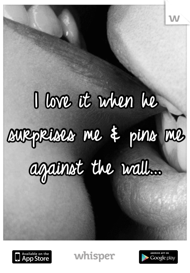 I love it when he surprises me & pins me against the wall...