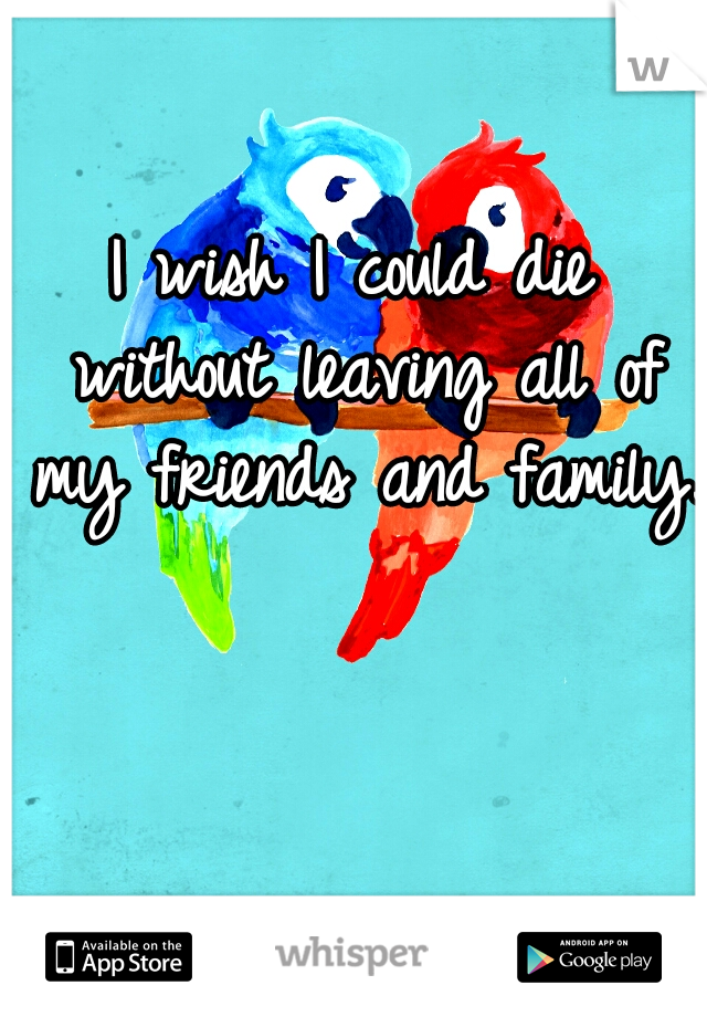 I wish I could die without leaving all of my friends and family.