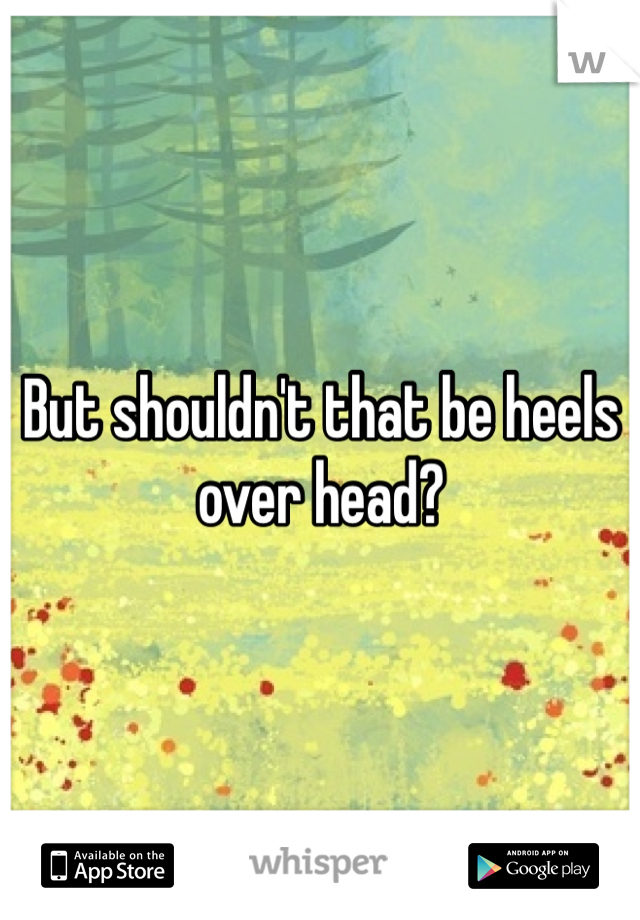 But shouldn't that be heels over head?