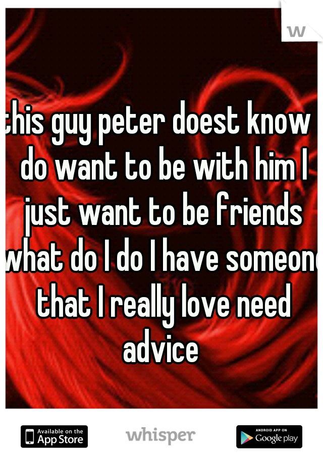 this guy peter doest know I do want to be with him I just want to be friends what do I do I have someone that I really love need advice 