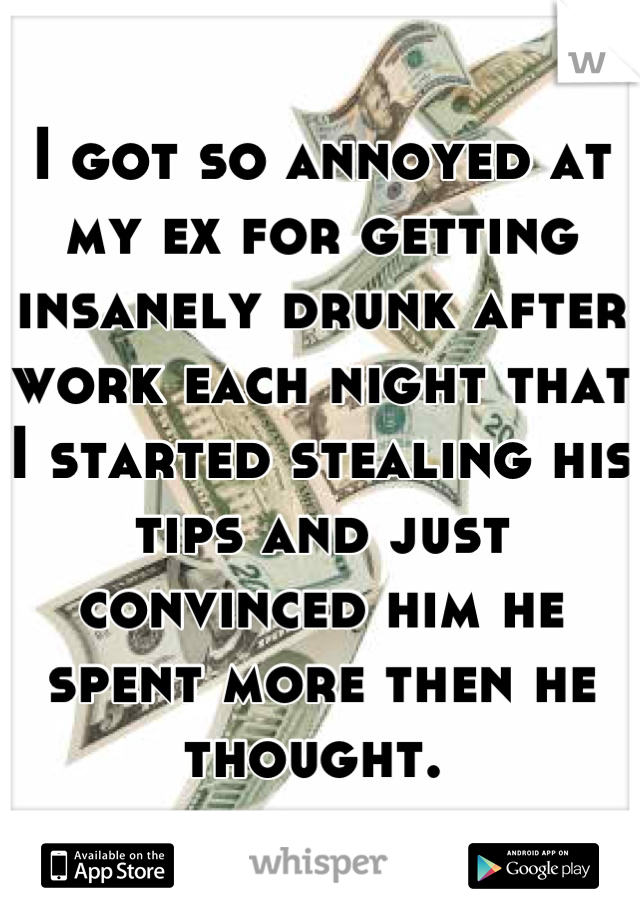 I got so annoyed at my ex for getting insanely drunk after work each night that I started stealing his tips and just convinced him he spent more then he thought. 