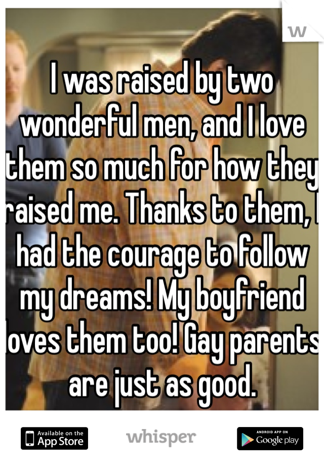 I was raised by two wonderful men, and I love them so much for how they raised me. Thanks to them, I had the courage to follow my dreams! My boyfriend loves them too! Gay parents are just as good.