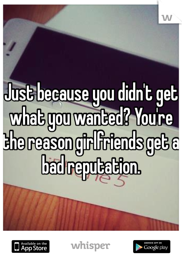 Just because you didn't get what you wanted? You're the reason girlfriends get a bad reputation.