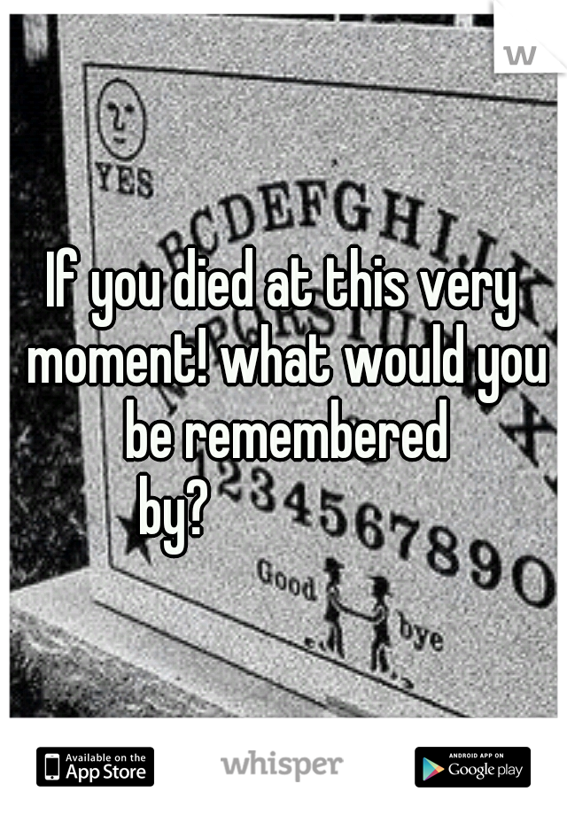 If you died at this very moment! what would you be remembered by?








