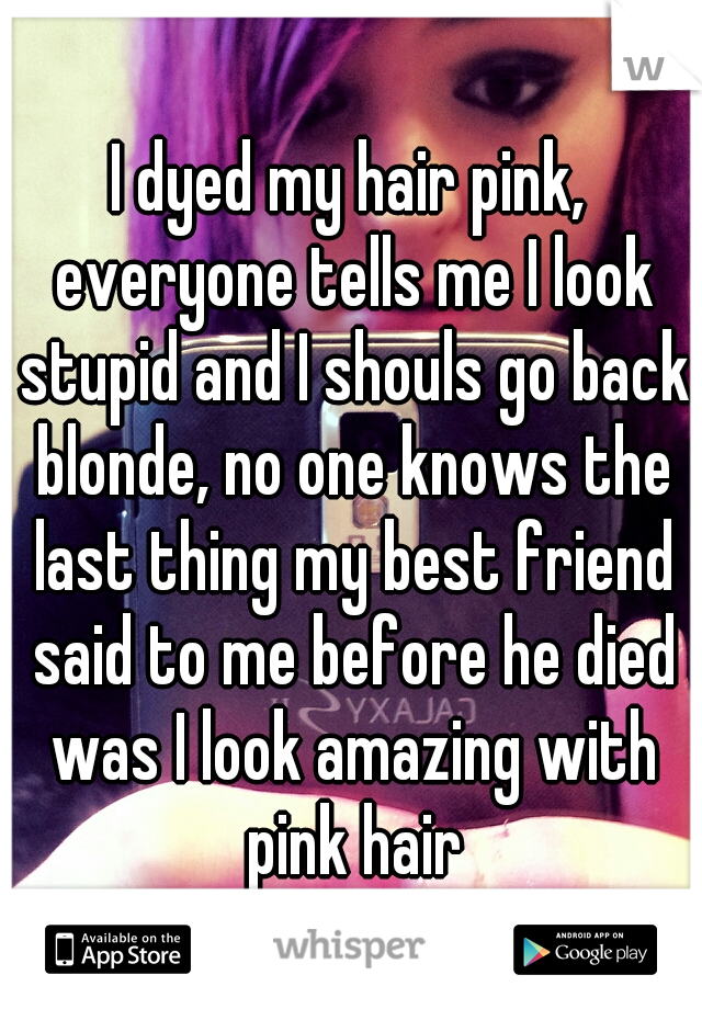 I dyed my hair pink, everyone tells me I look stupid and I shouls go back blonde, no one knows the last thing my best friend said to me before he died was I look amazing with pink hair