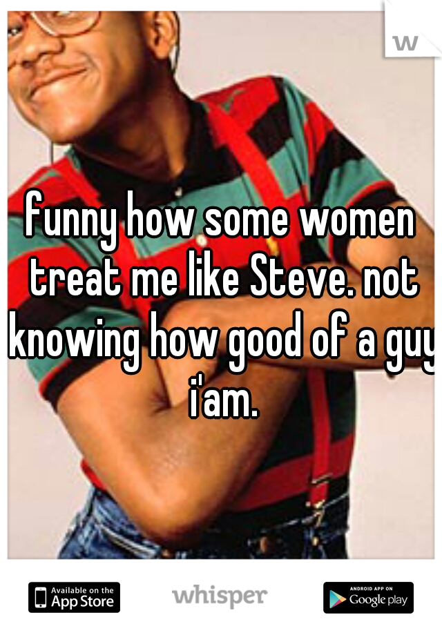 funny how some women treat me like Steve. not knowing how good of a guy i'am.