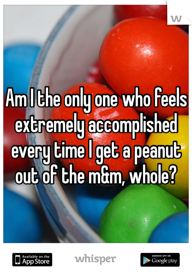 Am I the only one who feels extremely accomplished every time I get a peanut out of the m&m, whole?
