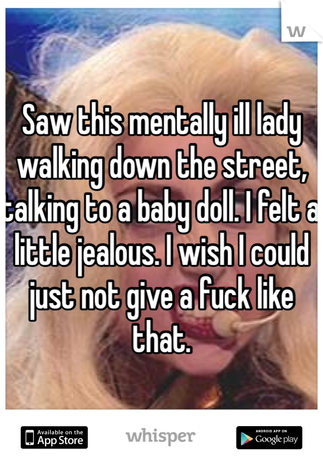 Saw this mentally ill lady walking down the street, talking to a baby doll. I felt a little jealous. I wish I could just not give a fuck like that.