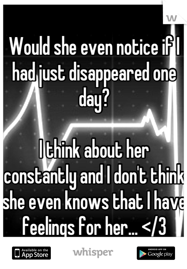 Would she even notice if I had just disappeared one day?

I think about her constantly and I don't think she even knows that I have feelings for her... </3
