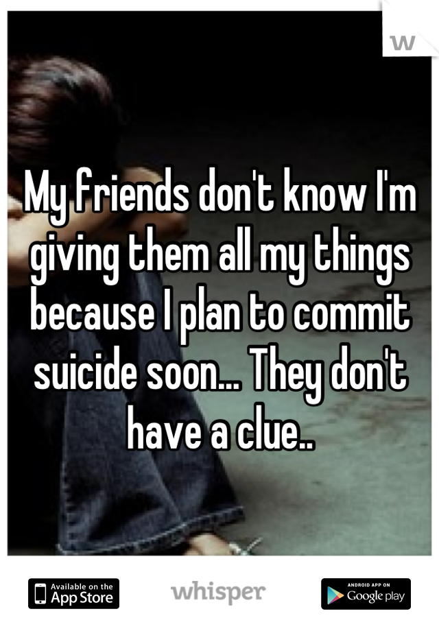 My friends don't know I'm giving them all my things because I plan to commit suicide soon... They don't have a clue..