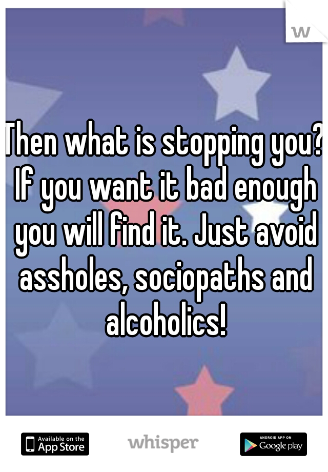 Then what is stopping you? If you want it bad enough you will find it. Just avoid assholes, sociopaths and alcoholics!