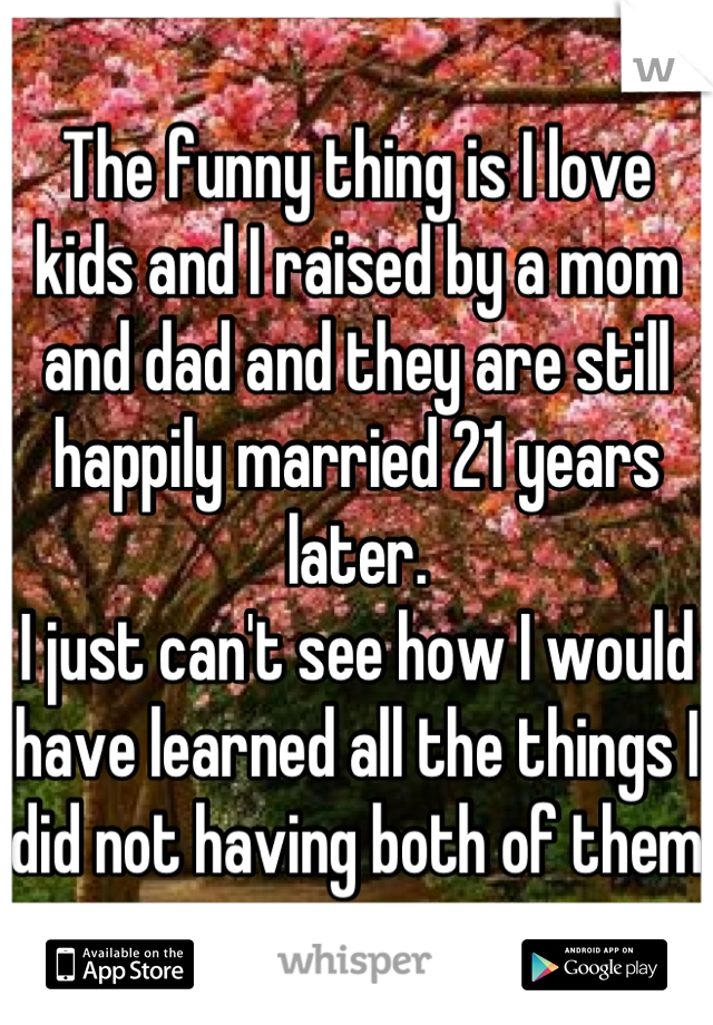 The funny thing is I love kids and I raised by a mom and dad and they are still happily married 21 years later. 
I just can't see how I would have learned all the things I did not having both of them 