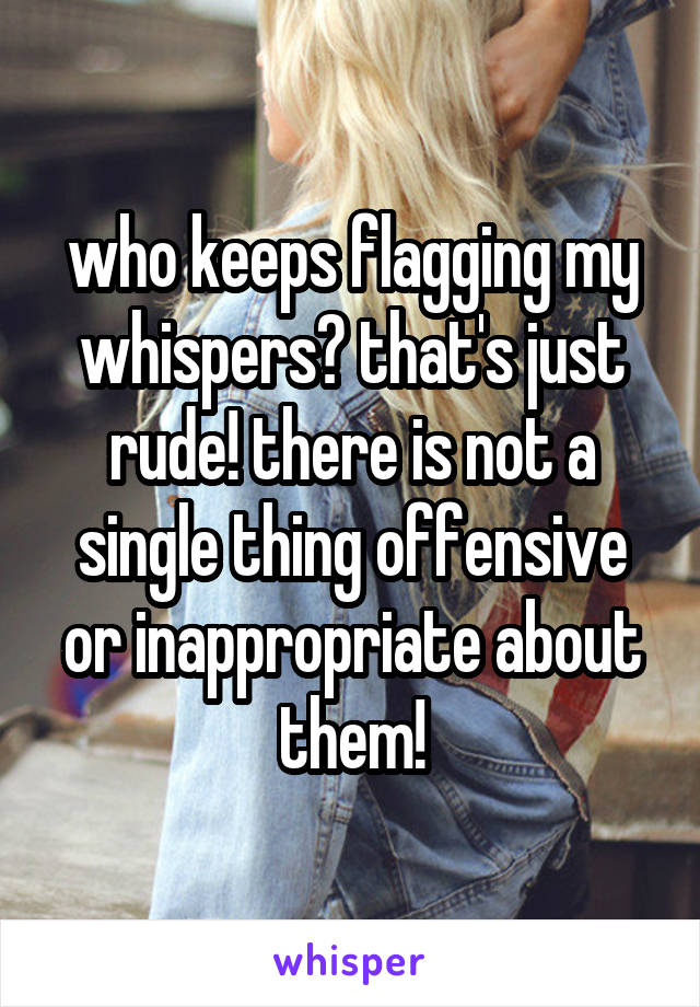 who keeps flagging my whispers? that's just rude! there is not a single thing offensive or inappropriate about them!
