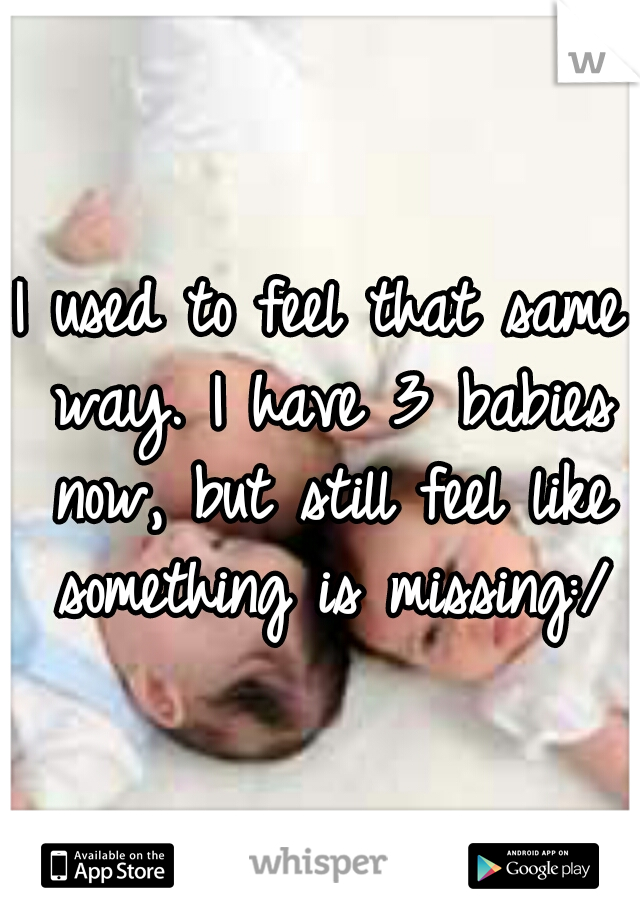 I used to feel that same way. I have 3 babies now, but still feel like something is missing:/