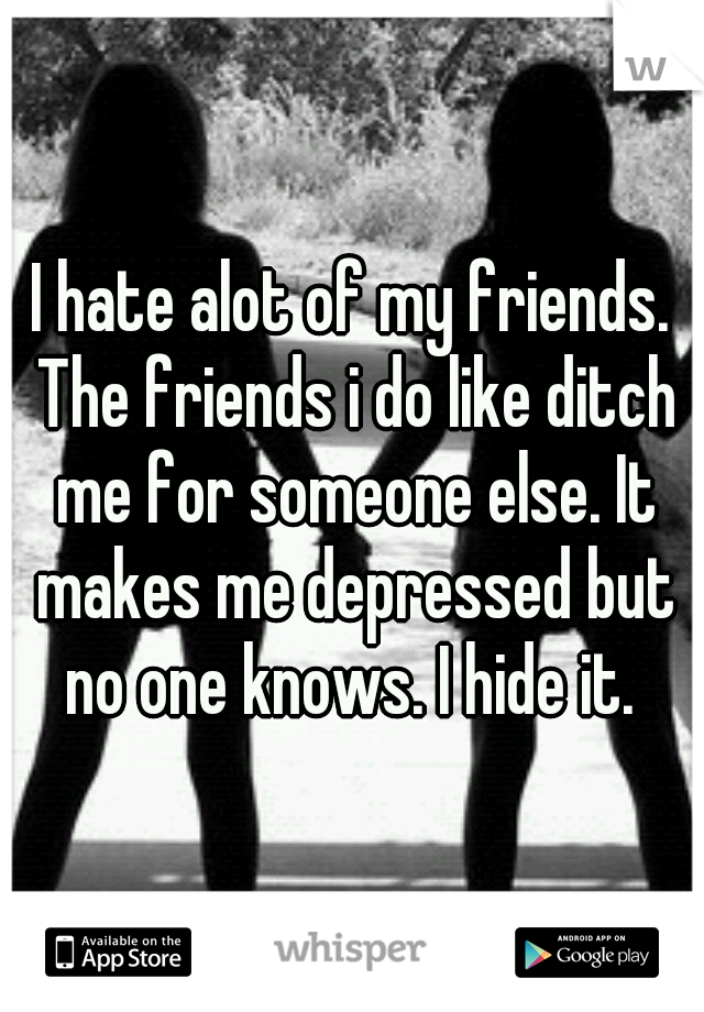 I hate alot of my friends. The friends i do like ditch me for someone else. It makes me depressed but no one knows. I hide it. 