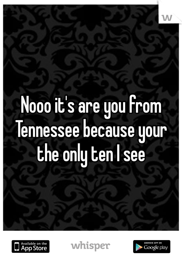 Nooo it's are you from Tennessee because your the only ten I see