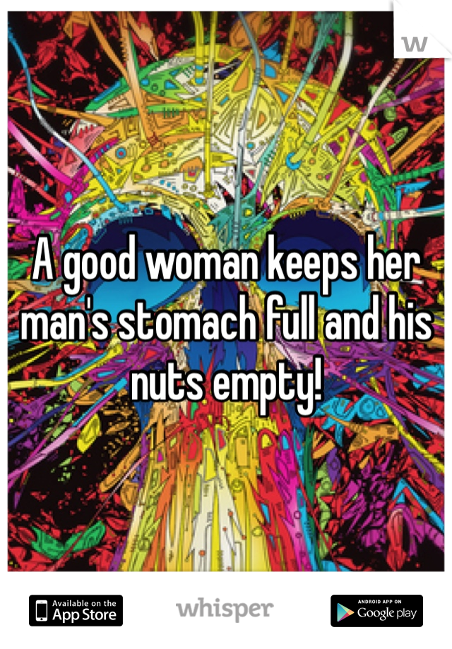 A good woman keeps her man's stomach full and his nuts empty!