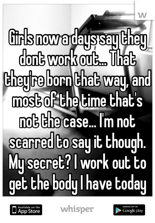 Girls now a days say they dont work out... That they're born that way, and most of the time that's not the case... I'm not scarred to say it though. My secret? I work out to get the body I have today