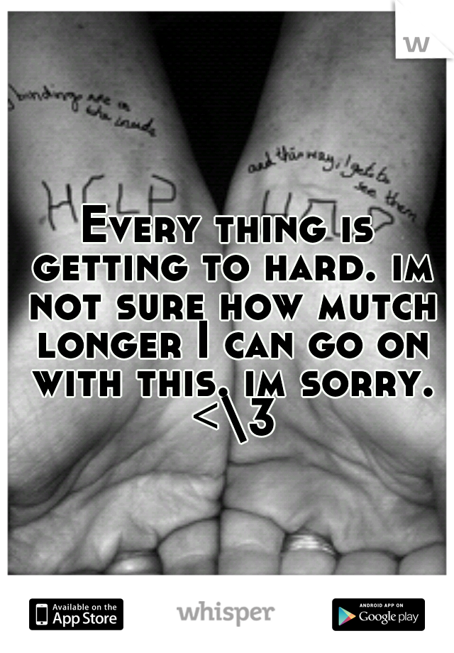Every thing is getting to hard. im not sure how mutch longer I can go on with this. im sorry. <\3