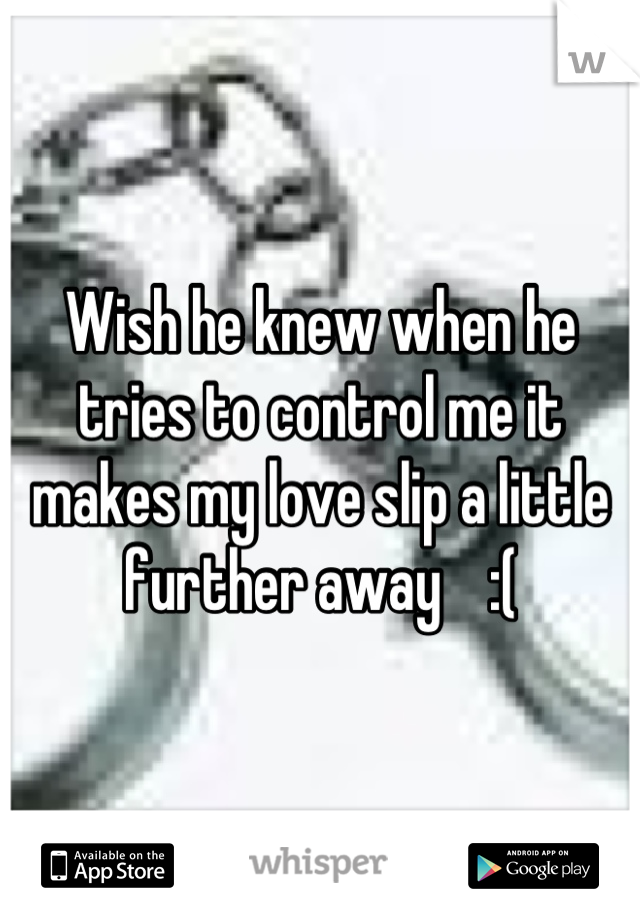Wish he knew when he tries to control me it makes my love slip a little further away    :(