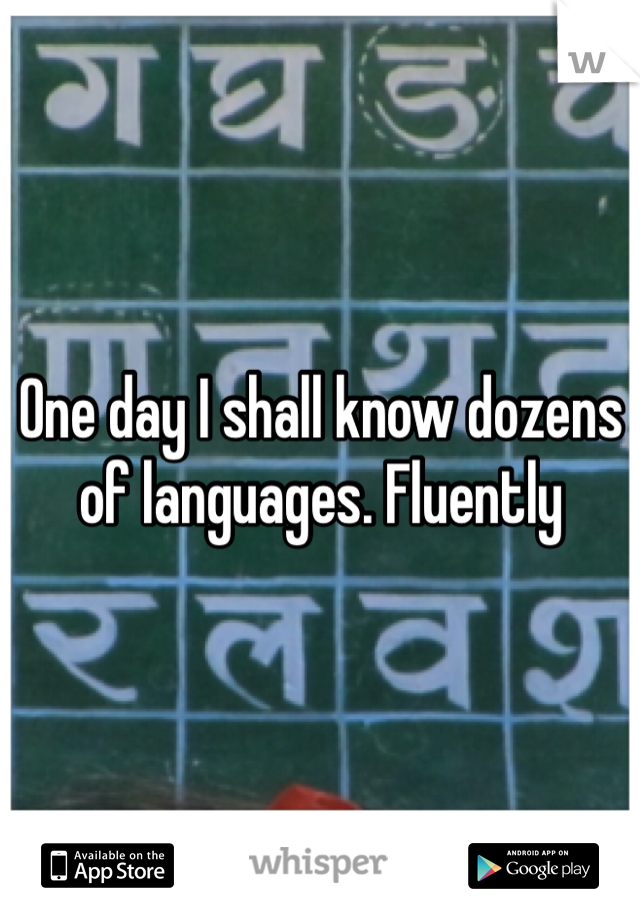 One day I shall know dozens of languages. Fluently 