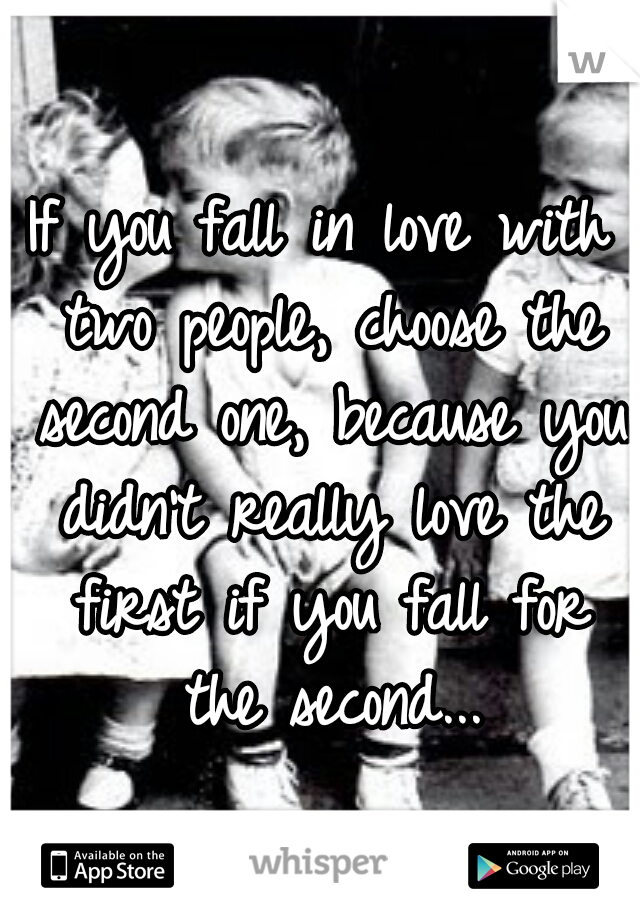 If you fall in love with two people, choose the second one, because you didn't really love the first if you fall for the second...
