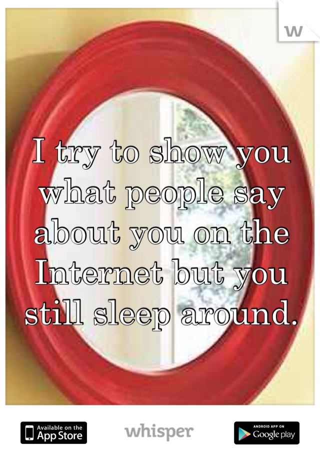 I try to show you what people say about you on the Internet but you still sleep around. 