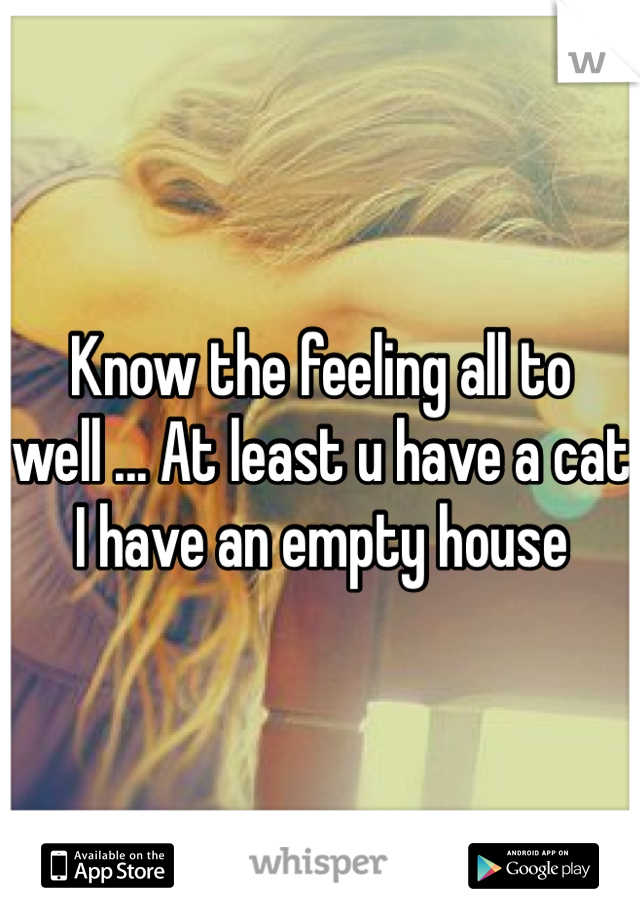 Know the feeling all to well ... At least u have a cat I have an empty house 