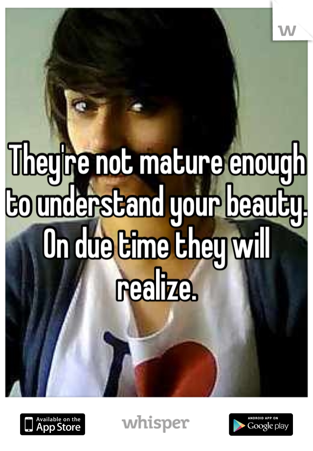 They're not mature enough to understand your beauty. On due time they will realize. 