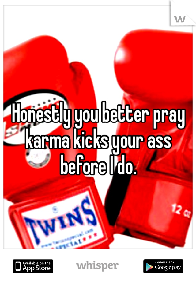 Honestly you better pray karma kicks your ass before I do.
