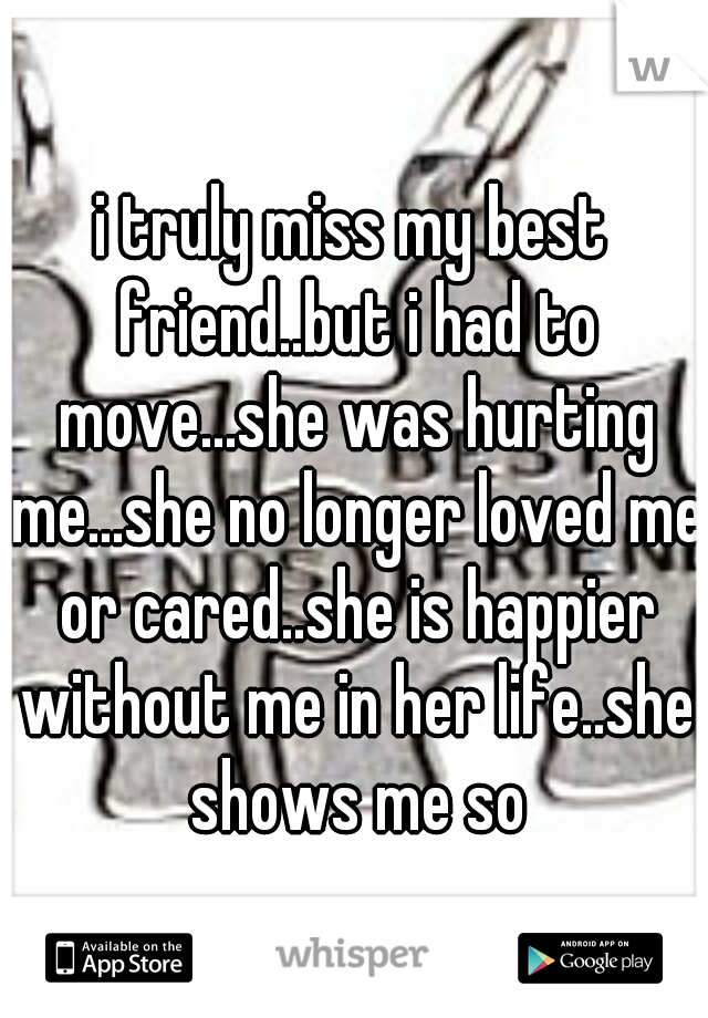 i truly miss my best friend..but i had to move...she was hurting me...she no longer loved me or cared..she is happier without me in her life..she shows me so