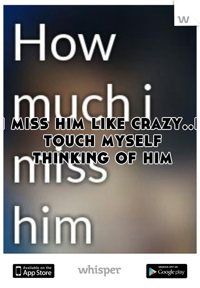 i miss him like crazy..i touch myself thinking of him