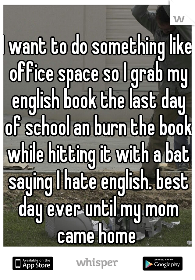 I want to do something like office space so I grab my english book the last day of school an burn the book while hitting it with a bat saying I hate english. best day ever until my mom came home 