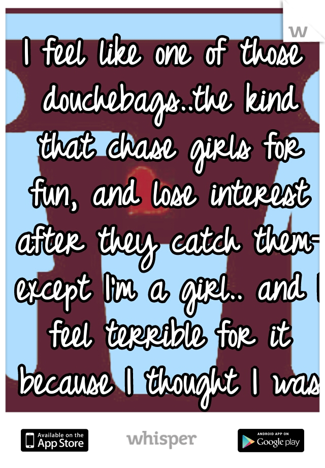 I feel like one of those douchebags..the kind that chase girls for fun, and lose interest after they catch them- except I'm a girl.. and I feel terrible for it because I thought I was really in love!