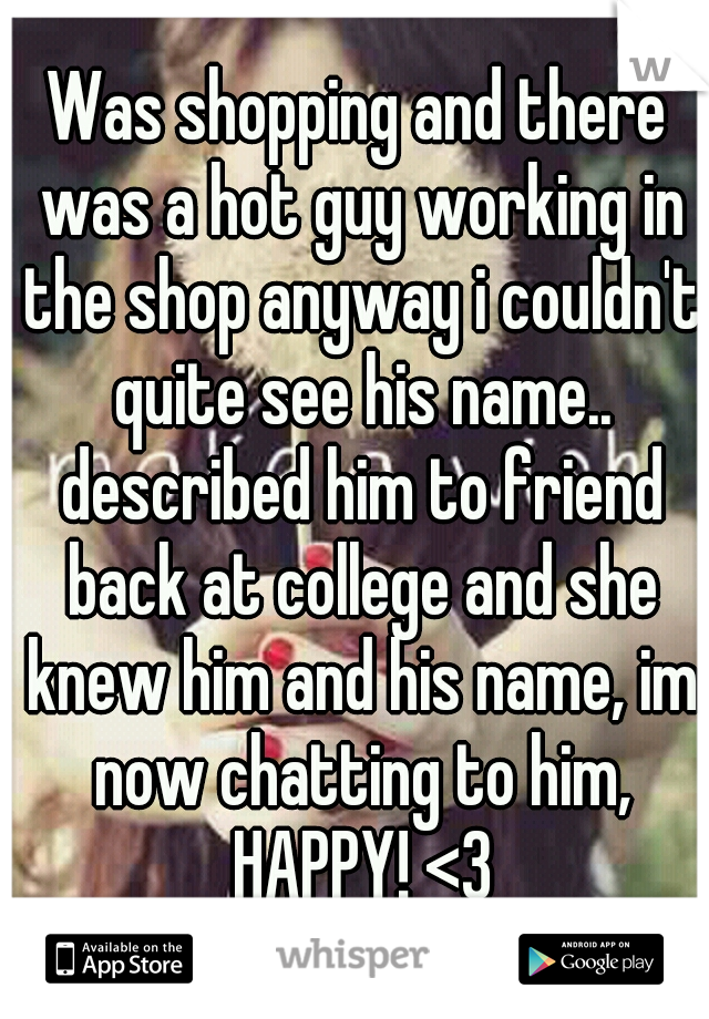 Was shopping and there was a hot guy working in the shop anyway i couldn't quite see his name.. described him to friend back at college and she knew him and his name, im now chatting to him, HAPPY! <3