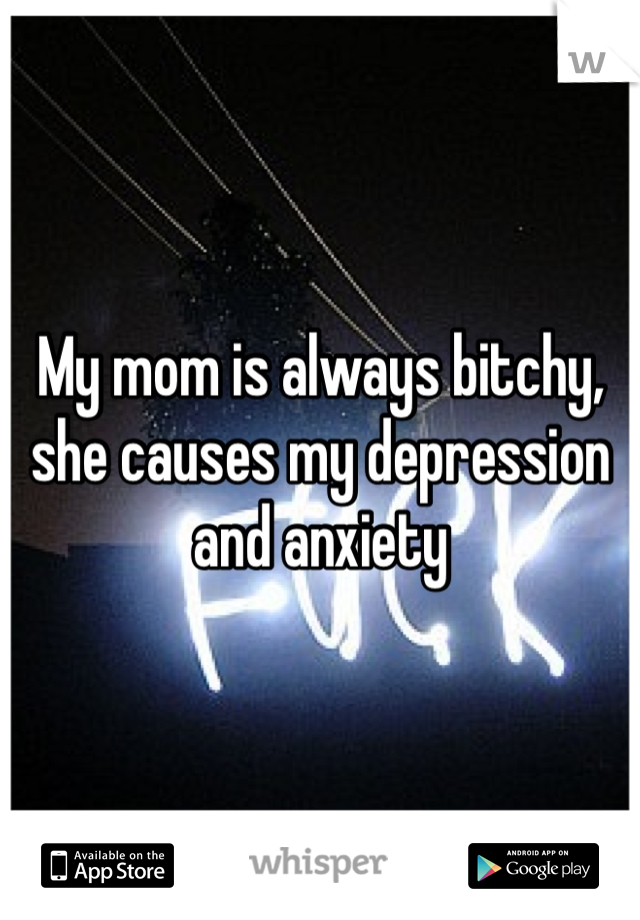 My mom is always bitchy, she causes my depression and anxiety 