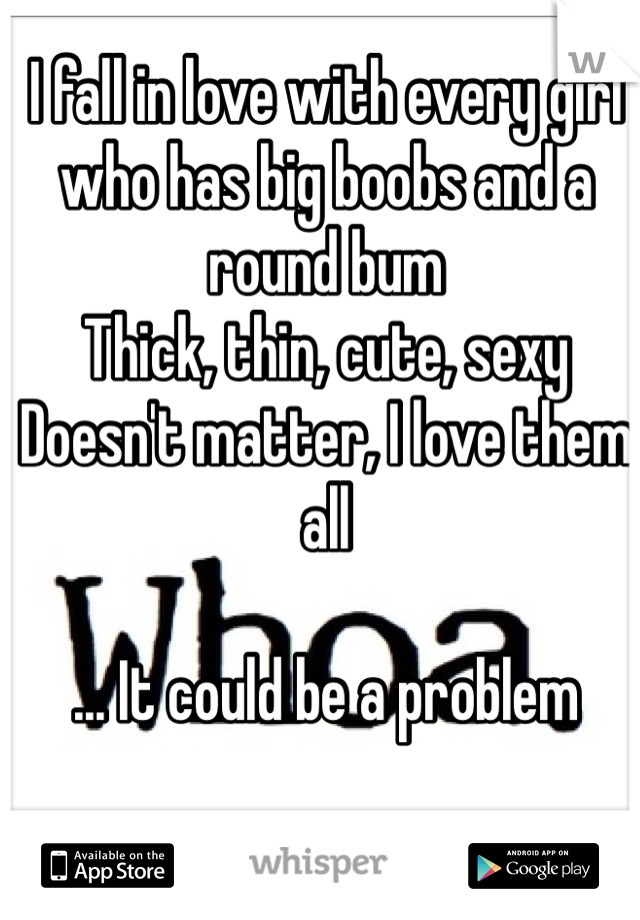 I fall in love with every girl who has big boobs and a round bum
Thick, thin, cute, sexy 
Doesn't matter, I love them all

... It could be a problem