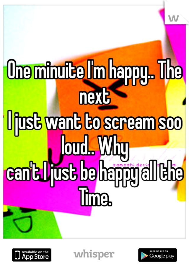 One minuite I'm happy.. The next 
I just want to scream soo loud.. Why 
can't I just be happy all the Time.