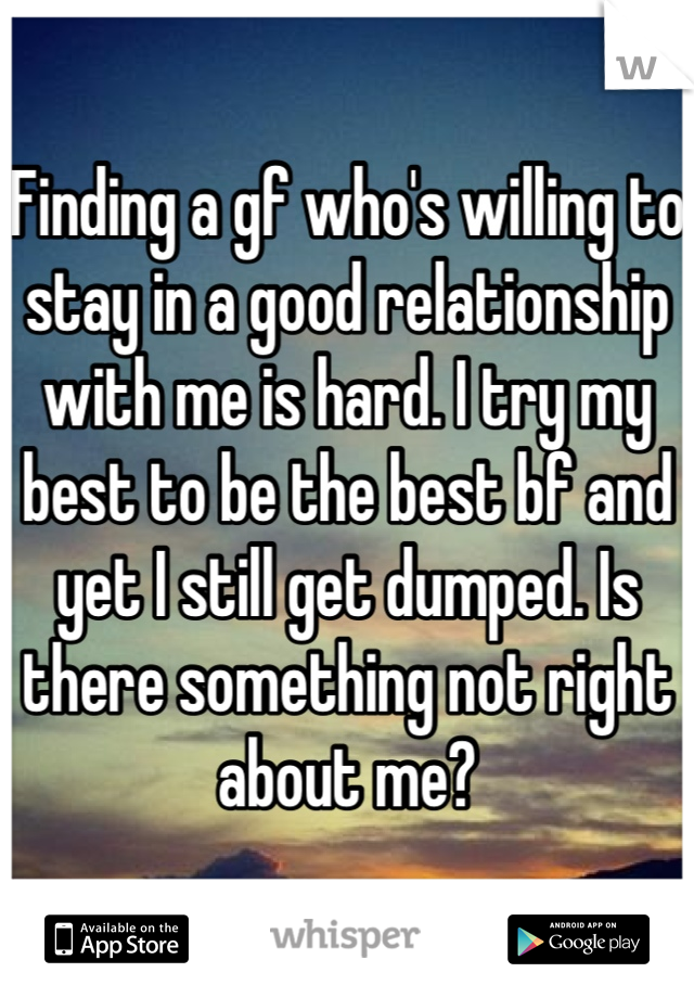 Finding a gf who's willing to stay in a good relationship with me is hard. I try my best to be the best bf and yet I still get dumped. Is there something not right about me?